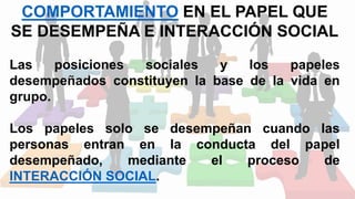 COMPORTAMIENTO EN EL PAPEL QUE
SE DESEMPEÑA E INTERACCIÓN SOCIAL
Las posiciones sociales y los papeles
desempeñados constituyen la base de la vida en
grupo.
Los papeles solo se desempeñan cuando las
personas entran en la conducta del papel
desempeñado, mediante el proceso de
INTERACCIÓN SOCIAL.
 