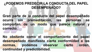 ¿PODEMOS PREDECIR LA CONDUCTA DEL PAPEL
DESEMPEÑADO?
Gran parte de la conducta del papel desempeñado
ocurre sin premeditación, las personas se
comportan de un modo que parece natural y
correcto.
No obstante como el comportamiento del papel
desempeñado manifiesta cierta conformidad a las
normas, podemos observar cierto orden,
continuidad y predictibilidad.
 