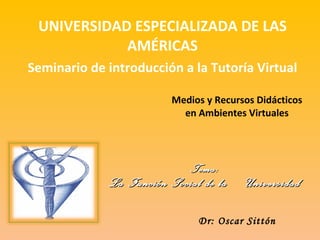 Medios y Recursos Didácticos en Ambientes Virtuales UNIVERSIDAD ESPECIALIZADA DE LAS AMÉRICAS Seminario de introducción a la Tutoría Virtual Dr: Oscar Sittón Tema: La Función Social de la  Universidad 