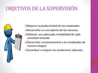 OBJETIVOS DE LA SUPERVISIÓN
Mejorar la productividad de los empleados.
Desarrollar un uso óptimo de los recursos.
Obtener una adecuada rentabilidad de cada
actividad realizada.
Desarrollar constantemente a los empleados de
manera integral.
Contribuir a mejorar las condiciones laborales.
 
