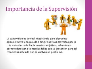 Importancia de la Supervisión
La supervisión es de vital importancia para el proceso
administrativo y nos ayuda a dirigir nuestros proyectos por la
ruta más adecuada hacia nuestros objetivos, además nos
permite detectar a tiempo las fallas que se presenten para así
resolverlas antes de que se vuelvan un problema.
 