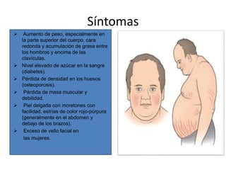 Síntomas
 Aumento de peso, especialmente en
la parte superior del cuerpo, cara
redonda y acumulación de grasa entre
los hombros y encima de las
clavículas.
 Nivel elevado de azúcar en la sangre
(diabetes).
 Pérdida de densidad en los huesos
(osteoporosis).
 Pérdida de masa muscular y
debilidad.
 Piel delgada con moretones con
facilidad, estrías de color rojo-púrpura
(generalmente en el abdomen y
debajo de los brazos).
 Exceso de vello facial en
las mujeres.
 
