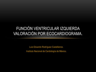 Luis Eduardo Rodríguez Castellanos.
Instituto Nacional de Cardiología de México.
FUNCIÓN VENTRICULAR IZQUIERDA
VALORACIÓN POR ECOCARDIOGRAMA.
 