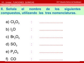 VII - Unidad : FUNCIONES QUÍMICAS
Funciones oxigenadas
I.E.P «Nuestra Señora de Guadalupe»
II. Señala el nombre de los siguientes
compuestos, utilizando las tres nomenclaturas.
a) Cl2O3 : ……………….
b) I2O : ……………….
c) Br2O5 : ……………….
d) SO3 : ……………….
e) P2O5 : ……………….
f) CO : ……………….
 