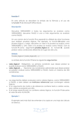 Función Y
En este artículo se describen la sintaxis de la fórmula y el uso de
la función Y de Microsoft Office Excel.
Descripción
Devuelve VERDADERO si todos los argumentos se evalúan como
VERDADERO; devuelve FALSO si uno o más argumentos se evalúan
como FALSO.
Un uso común de la función Y es expandir la utilidad de otras funciones
que realizan pruebas lógicas. Por ejemplo, la función SI realiza una
prueba lógica y, luego, devuelve un valor si la prueba se evalúa como
VERDADERO y otro valor si la prueba se evalúa como FALSO. Con la
función Y como argumento prueba_lógica de la función SI, puede
probar varias condiciones diferentes en lugar de sólo una.
Sintaxis
Y(valor_lógico1; [valor_lógico2]; ...)
La sintaxis de la función Y tiene los siguientes argumentos:



valor_lógico1 Obligatorio. La primera condición que desea probar se
puede evaluar como VERDADERO o FALSO.
valor_lógico2, ... Opcional. Las condiciones adicionales que desea probar
se pueden evaluar como VERDADERO o FALSO, hasta un máximo de 255
condiciones.
Observaciones






Los argumentos deben evaluarse como valores lógicos, como VERDADERO
o FALSO, o bien deben ser matriceso referencias que contengan valores
lógicos.
Si un argumento de matriz o de referencia contiene texto o celdas vacías,
esos valores se pasarán por alto.
Si el rango especificado no contiene valores lógicos, la función Y devuelve
el valor de error #¡VALOR!.
Ejemplo 1
El ejemplo será más fácil de entender si lo copia en una hoja de cálculo
en blanco.

1

 