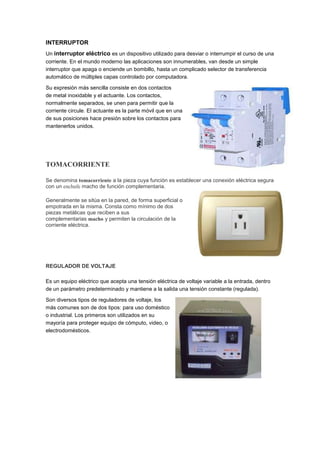 INTERRUPTOR
Un interruptor eléctrico es un dispositivo utilizado para desviar o interrumpir el curso de una
corriente. En el mundo moderno las aplicaciones son innumerables, van desde un simple
interruptor que apaga o enciende un bombillo, hasta un complicado selector de transferencia
automático de múltiples capas controlado por computadora.

Su expresión más sencilla consiste en dos contactos
de metal inoxidable y el actuante. Los contactos,
normalmente separados, se unen para permitir que la
corriente circule. El actuante es la parte móvil que en una
de sus posiciones hace presión sobre los contactos para
mantenerlos unidos.




TOMACORRIENTE

Se denomina tomacorriente a la pieza cuya función es establecer una conexión eléctrica segura
con un enchufe macho de función complementaria.

Generalmente se sitúa en la pared, de forma superficial o
empotrada en la misma. Consta como mínimo de dos
piezas metálicas que reciben a sus
complementarias macho y permiten la circulación de la
corriente eléctrica.




REGULADOR DE VOLTAJE

Es un equipo eléctrico que acepta una tensión eléctrica de voltaje variable a la entrada, dentro
de un parámetro predeterminado y mantiene a la salida una tensión constante (regulada).

Son diversos tipos de reguladores de voltaje, los
más comunes son de dos tipos: para uso doméstico
o industrial. Los primeros son utilizados en su
mayoría para proteger equipo de cómputo, video, o
electrodomésticos.
 