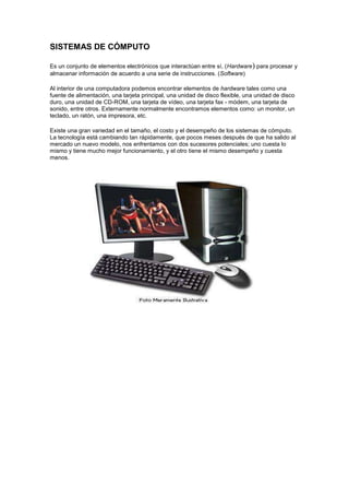 SISTEMAS DE CÓMPUTO

Es un conjunto de elementos electrónicos que interactúan entre sí, (Hardware) para procesar y
almacenar información de acuerdo a una serie de instrucciones. (Software)

Al interior de una computadora podemos encontrar elementos de hardware tales como una
fuente de alimentación, una tarjeta principal, una unidad de disco flexible, una unidad de disco
duro, una unidad de CD-ROM, una tarjeta de vídeo, una tarjeta fax - módem, una tarjeta de
sonido, entre otros. Externamente normalmente encontramos elementos como: un monitor, un
teclado, un ratón, una impresora, etc.

Existe una gran variedad en el tamaño, el costo y el desempeño de los sistemas de cómputo.
La tecnología está cambiando tan rápidamente, que pocos meses después de que ha salido al
mercado un nuevo modelo, nos enfrentamos con dos sucesores potenciales; uno cuesta lo
mismo y tiene mucho mejor funcionamiento, y el otro tiene el mismo desempeño y cuesta
menos.
 