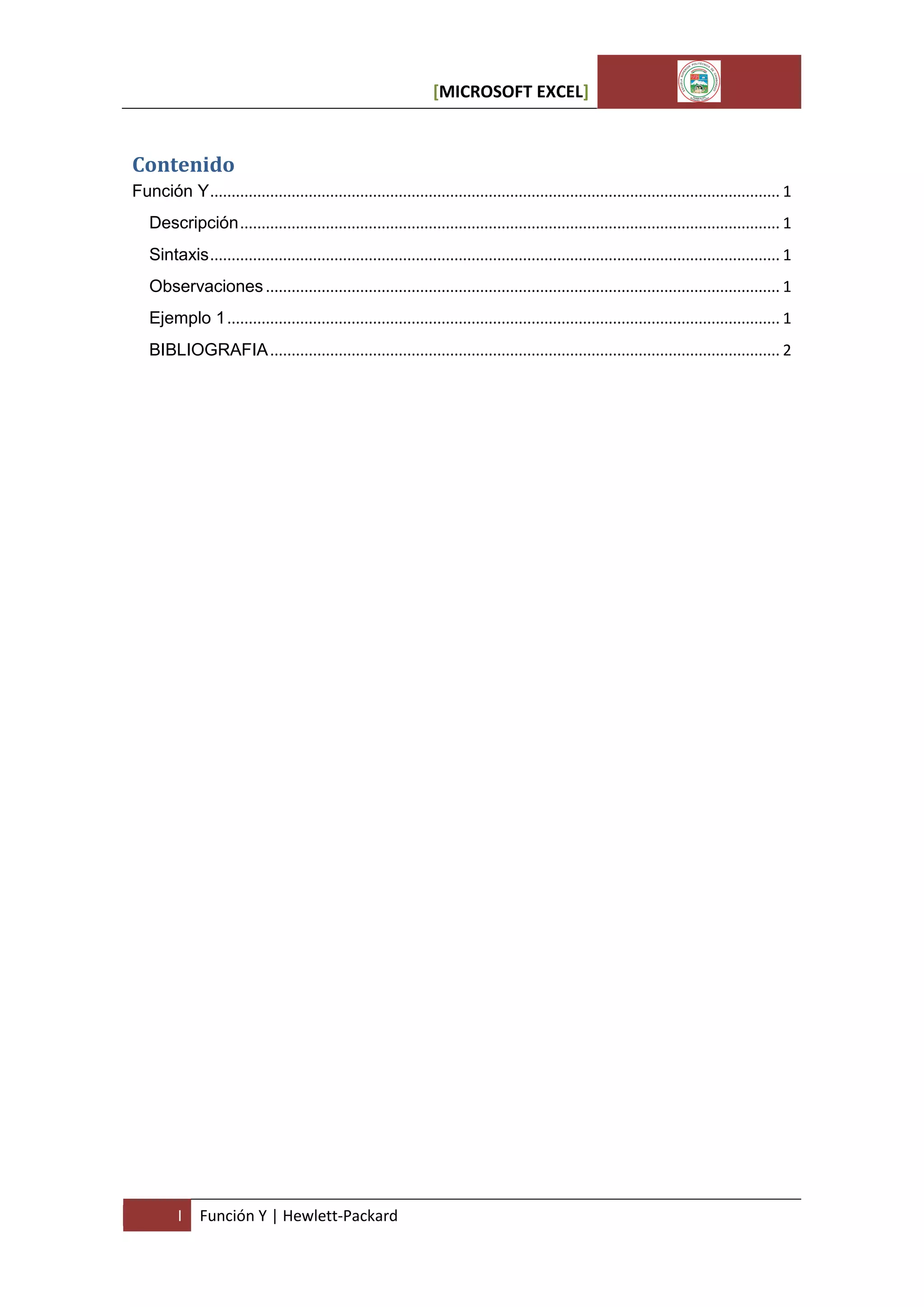 [MICROSOFT EXCEL]

Contenido
Función Y ..................................................................................................................................... 1
Descripción .............................................................................................................................. 1
Sintaxis ..................................................................................................................................... 1
Observaciones ........................................................................................................................ 1
Ejemplo 1 ................................................................................................................................. 1
BIBLIOGRAFIA ....................................................................................................................... 2

I

Función Y | Hewlett-Packard

 