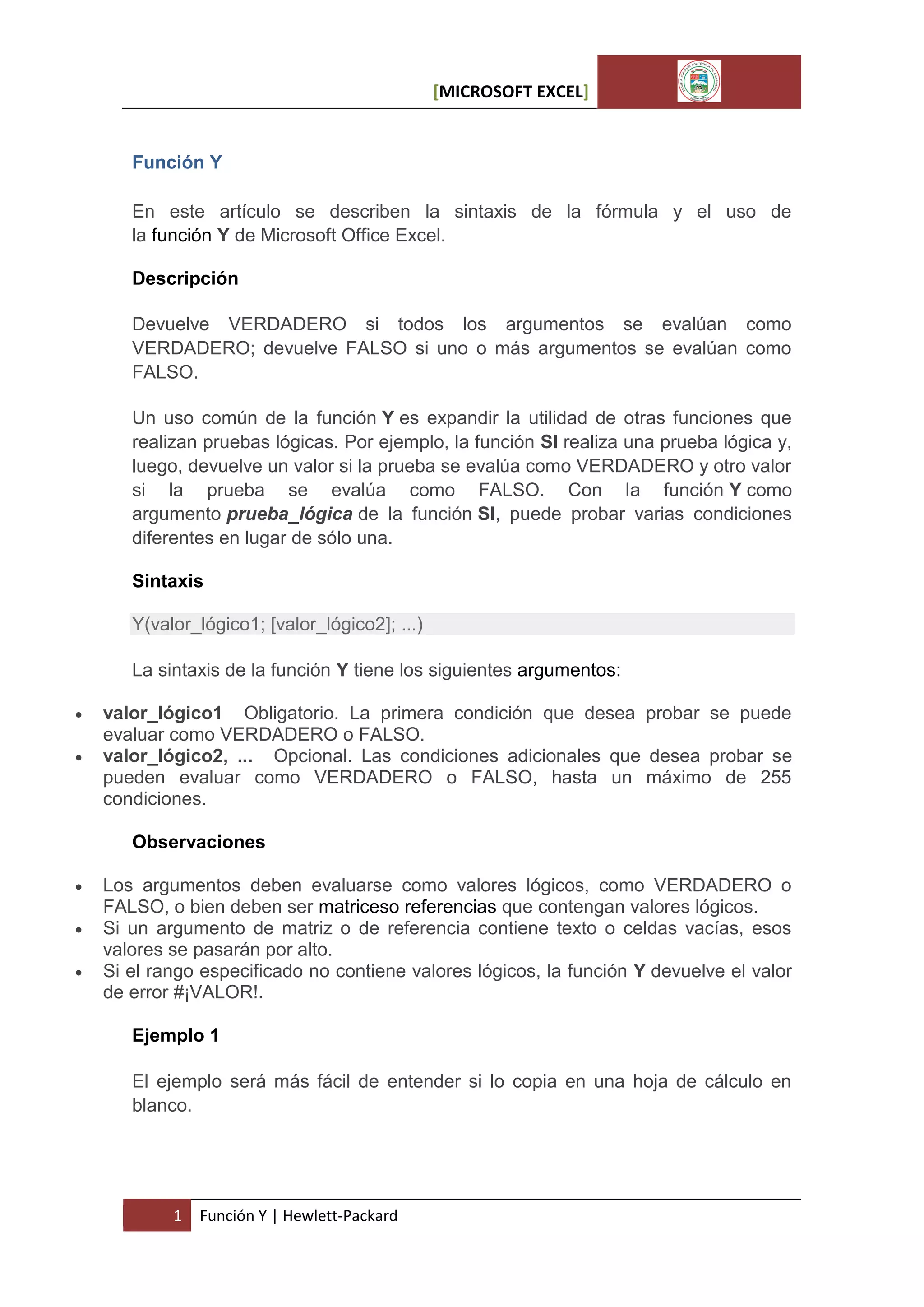 [MICROSOFT EXCEL]

Función Y
En este artículo se describen la sintaxis de la fórmula y el uso de
la función Y de Microsoft Office Excel.
Descripción
Devuelve VERDADERO si todos los argumentos se evalúan como
VERDADERO; devuelve FALSO si uno o más argumentos se evalúan como
FALSO.
Un uso común de la función Y es expandir la utilidad de otras funciones que
realizan pruebas lógicas. Por ejemplo, la función SI realiza una prueba lógica y,
luego, devuelve un valor si la prueba se evalúa como VERDADERO y otro valor
si la prueba se evalúa como FALSO. Con la función Y como
argumento prueba_lógica de la función SI, puede probar varias condiciones
diferentes en lugar de sólo una.
Sintaxis
Y(valor_lógico1; [valor_lógico2]; ...)
La sintaxis de la función Y tiene los siguientes argumentos:



valor_lógico1 Obligatorio. La primera condición que desea probar se puede
evaluar como VERDADERO o FALSO.
valor_lógico2, ... Opcional. Las condiciones adicionales que desea probar se
pueden evaluar como VERDADERO o FALSO, hasta un máximo de 255
condiciones.
Observaciones





Los argumentos deben evaluarse como valores lógicos, como VERDADERO o
FALSO, o bien deben ser matriceso referencias que contengan valores lógicos.
Si un argumento de matriz o de referencia contiene texto o celdas vacías, esos
valores se pasarán por alto.
Si el rango especificado no contiene valores lógicos, la función Y devuelve el valor
de error #¡VALOR!.
Ejemplo 1
El ejemplo será más fácil de entender si lo copia en una hoja de cálculo en
blanco.

1

Función Y | Hewlett-Packard

 