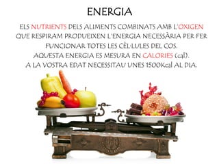 ENERGIA
ELS NUTRIENTS DELS ALIMENTS COMBINATS AMB L’OXIGEN
QUE RESPIRAM PRODUEIXEN L’ENERGIA NECESSÀRIA PER FER
FUNCIONAR TOTES LES CÈL·LULES DEL COS.
AQUESTA ENERGIA ES MESURA EN CALORIES (cal).
A LA VOSTRA EDAT NECESSITAU UNES 1500Kcal AL DIA.
 