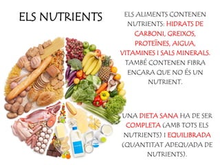 ELS NUTRIENTS ELS ALIMENTS CONTENEN
NUTRIENTS: HIDRATS DE
CARBONI, GREIXOS,
PROTEÏNES, AIGUA,
VITAMINES I SALS MINERALS.
TAMBÉ CONTENEN FIBRA
ENCARA QUE NO ÉS UN
NUTRIENT.
UNA DIETA SANA HA DE SER
COMPLETA (AMB TOTS ELS
NUTRIENTS) I EQUILIBRADA
(QUANTITAT ADEQUADA DE
NUTRIENTS).
 