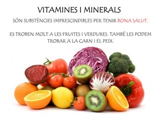 VITAMINES I MINERALS
SÓN SUBSTÈNCIES IMPRESCINDIBLES PER TENIR BONA SALUT.
ES TROBEN MOLT A LES FRUITES I VERDURES. TAMBÉ LES PODEM
TROBAR A LA CARN I EL PEIX.
 