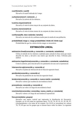 Funciones de Excel- Jorge Sánchez ’1999                                              19


cuartil(matriz; cuartil)
     Devuelve el cuartil indicado de l rango.

curtosis(número1; número2;...)
     Devuelve la curtosis de los números.

k.esimo.mayor(matriz;k)
     Devuelve el valor k-ésimo mayor de un conjunto de datos.

k.esimo.menor(matriz.k)
     Devuelve el valor k-ésimo menor de un conjunto de datos intervalo.

confianza(alfa; desv estándar; tamaño)
     Devuelve un intervalo de confianza medio para la media de una población.

probabilidad( rengo x; rango probabilidad; límite inf; límite sup)
    Probabilidad de que los valores de dos rangos se encuentren.

                             ESTIMACIÓN LINEAL
estimacion.lineal(conocido y; conocido x; constante; estadística)
     Utiliza el método de los mínimos cuadrados para calcular la línea recta que mejor
     describe los datos y devuelve una matriz que describe la línea. Utilísima para
     análisis

estimacion.logaritmica(conocido y; conocido x; constante; estadística)
     Como la anterior, pero ésta devuelve los parámetros de una curva exponencial.

interseccion.eje(conocido y; conocido x)
     Devuelve el punto de intersección de la línea de regresión lineal.

pendiente(conocido y; conocido x)
    Devuelve ña pendiente de una línea de regresión lineal.

tendencia(conocido y; conocido x; nueva matriz; constante)
    Devuelve valores que resultan de una tendencia lineal.

pronostico(x; conocido y; conocido x)
    Devuelve un valor a lo largo de una tendencia lineal

crecimiento(conocidox; conocidoy; nueva_matriz_x; constante)
     Devuelve valores a lo largo de una tendencia exponencial.

frecuencia(datos; grupos)
     Devuelve una matriz vertical que representa la distribución de frecuencia.
     Ejemplo, en A1:A9 están los siguientes datos: 79, 85, 78, 85, 83, 81, 95, 88, 97;
     correspondientes a las notas de un examen. En C4:C6 se encuentran los valores
     70, 79, 89 que son los grupos que se desean hacer sobre los datos. La siguiente
 