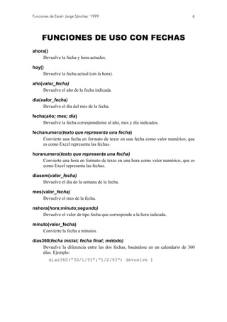 Funciones de Excel- Jorge Sánchez ’1999                                          6




     FUNCIONES DE USO CON FECHAS
ahora()
    Devuelve la fecha y hora actuales.

hoy()
     Devuelve la fecha actual (sin la hora).

año(valor_fecha)
    Devuelve el año de la fecha indicada.

dia(valor_fecha)
     Devuelve el día del mes de la fecha.

fecha(año; mes; día)
     Devuelve la fecha correspondiente al año, mes y día indicados.

fechanumero(texto que representa una fecha)
     Convierte una fecha en formato de texto en una fecha como valor numérico, que
     es como Excel representa las fechas.

horanumero(texto que representa una fecha)
    Convierte una hora en formato de texto en una hora como valor numérico, que es
    como Excel representa las fechas.

diasem(valor_fecha)
     Devuelve el día de la semana de la fecha.

mes(valor_fecha)
    Devuelve el mes de la fecha.

nshora(hora;minuto;segundo)
    Devuelve el valor de tipo fecha que corresponde a la hora indicada.

minuto(valor_fecha)
    Convierte la fecha a minutos.

dias360(fecha inicial; fecha final; método)
     Devuelve la diferencia entre las dos fechas, basándose en un calendario de 360
     días. Ejemplo:
         dias360(“30/1/93”;”1/2/93”) devuelve 1
 