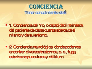 CONCIENCIA Tener conocimiento de … 1. Conciencia del Yo, o capacidad intrínseca del paciente de darse cuenta acerca de sí mismo y de su entorno. 2. Conciencia neurológica, donde podemos encontrar diversos trastornos, p. e., fuga, estados crepusculares y delirium 