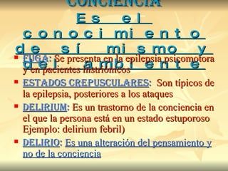 CONCIENCIA Es el conocimiento de sí mismo y del ambiente FUG A:   Se presenta en la epilepsia psicomotora y en pacientes histriónicos ESTADOS CREPUSCULARES :   Son típicos de la epilepsia, posteriores a los ataques DELIRIUM :   Es un trastorno de la conciencia en el que la persona está en un estado estuporoso Ejemplo: delirium febril) DELIRIO :   Es una alteración del pensamiento y no de la conciencia 
