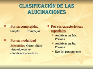 Clasificación de las alucinaciones Por su complejidad Simples   Complejas Por su modalidad Sensoriales:  Gusto-olfato-vista-oído-tacto-cenestésicas-cinéticas Por sus características especiales Auditivas en 2da. Persona Auditivas en 3ra. Persona Eco del pensamiento 
