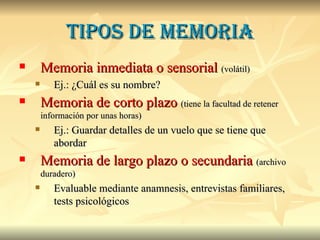 Tipos de memoria Memoria inmediata o sensorial   (volátil) Ej.: ¿Cuál es su nombre? Memoria de corto plazo   (tiene la facultad de retener información por unas horas) Ej.: Guardar detalles de un vuelo que se tiene que abordar Memoria de largo plazo o secundaria   (archivo duradero) Evaluable mediante anamnesis, entrevistas familiares, tests psicológicos 