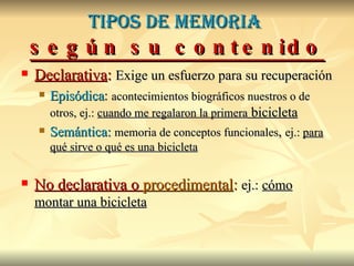 Tipos de memoria  según su contenido Declarativa :   Exige un esfuerzo para su recuperación Episódica :  acontecimientos biográficos nuestros o de otros, ej.:  cuando me regalaron la primera  bicicleta Semántica:   memoria de conceptos funcionales ,  ej.:  para qué sirve o qué es una bicicleta No declarativa o  procedimental :   ej.:  cómo montar una bicicleta 