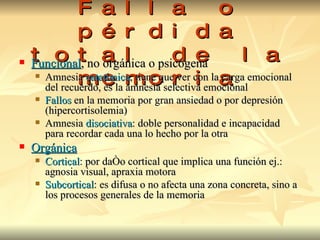 Amnesia Falla o pérdida total de la memoria Funcional , no orgánica o psicógena Amnesia  catatímica , tiene que ver con la carga emocional del recuerdo, es la amnesia selectiva emocional Fallos  en la memoria por gran ansiedad o por depresión   (hipercortisolemia) Amnesia  disociativa : doble personalidad e incapacidad para recordar cada una lo hecho por la otra Orgánica Cortical : por daño cortical que implica una función ej.: agnosia visual, apraxia motora Subcortical : es difusa o no afecta una zona concreta, sino a los procesos generales de la memoria 