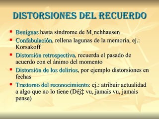 distorsiones del recuerdo Benignas  hasta síndrome de Münchhausen Confabulación , rellena lagunas de la memoria, ej.: Korsakoff Distorsión retrospectiva , recuerda el pasado de acuerdo con el ánimo del momento Distorsión de los delirios , por ejemplo distorsiones en fechas  Trastorno del reconocimiento : ej.: atribuir actualidad a algo que no lo tiene (Déjà vu, jamais vu, jamais pense)  