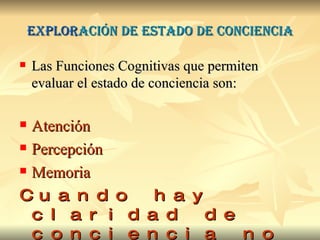 Explor ación de estado de conciencia Las Funciones Cognitivas que permiten evaluar el estado de conciencia son: Atención Percepción Memoria Cuando hay claridad de conciencia no hay delirium 