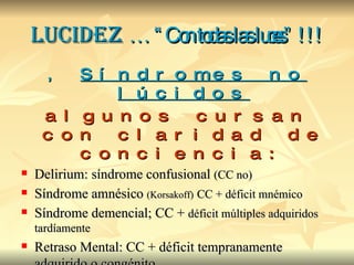Lucidez  … “Con todas las luces” !!! ,  Síndromes no lúcidos algunos cursan con claridad de conciencia: Delirium: síndrome confusional  (CC no) Síndrome amnésico  (Korsakoff)   CC + déficit mnémico Síndrome demencial; CC +  déficit múltiples adquiridos tardíamente Retraso Mental: CC + déficit tempranamente adquirido o congénito 