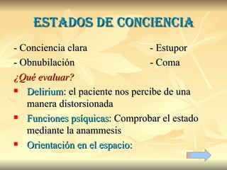 Estados de conciencia - Conciencia clara - Estupor - Obnubilación   - Coma ¿Qué evaluar? Delirium : el paciente nos percibe de una manera distorsionada Funciones psíquicas : Comprobar el estado mediante la anammesis Orientación en el espacio:  