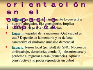 La orientación en el espacio   implica Entorno : es saber instantáneamente lo que está a nuestro alrededor. Ej.: consultorio. Implica conservavión (o no) de la atención Lugar :  Integridad de la memoria ¿Qué ciudad es esta? Depende de la memoria y su defecto caracteriza el síndrome mnésico demencial Espacio :  lesión focal (parietal) del SNC. Noción de arriba/abajo, derecha/izquierda. Ej.: desorientarse y perderse al regresar a casa (demencia). Apraxia constructiva (no poder reproducir un cubo) 