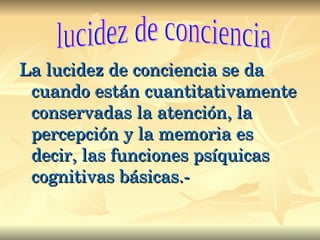 La lucidez de conciencia se da cuando están cuantitativamente conservadas la atención, la percepción y la memoria es decir, las funciones psíquicas cognitivas básicas.- lucidez de conciencia 