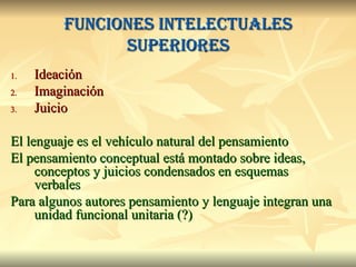 Funciones intelectuales superiores Ideación Imaginación Juicio El lenguaje es el vehículo natural del pensamiento El pensamiento conceptual está montado sobre ideas, conceptos y juicios condensados en esquemas verbales Para algunos autores pensamiento y lenguaje integran una unidad funcional unitaria (?) 
