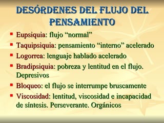 Desórdenes del flujo del pensamiento Eupsiquia : flujo “normal” Taquipsiquia : pensamiento “interno” acelerado Logorrea : lenguaje hablado acelerado Bradipsiquia : pobreza y lentitud en el flujo. Depresivos Bloqueo : el flujo se interrumpe bruscamente Viscosidad : lentitud, viscosidad e incapacidad de síntesis. Perseverante. Orgánicos 