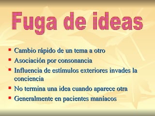 Cambio rápido de un tema a otro Asociación por consonancia Influencia de estímulos exteriores invades la conciencia No termina una idea cuando aparece otra Generalmente en pacientes maníacos Escriba aquí el texto Fuga de ideas 