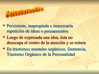 Persistente, inapropiada e innecesaria repetición de ideas o pensamientos Luego de expresada una idea, ésta no desocupa el centro de la atención y se reitera En trastornos mentales orgánicos. Demencia, Trastorno Orgánico de la Personalidad Perseveración 