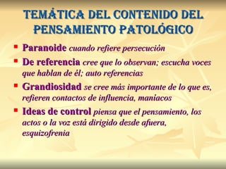 Temática del contenido del pensamiento patológico Paranoide   cuando refiere persecución De referencia  cree que lo observan; escucha voces que hablan de él; auto referencias Grandiosidad  se cree más importante de lo que es, refieren contactos de influencia, maníacos Ideas de control  piensa que el pensamiento, los actos o la voz está dirigido desde afuera, esquizofrenia 