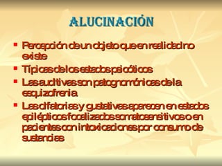ALUCINACIÓN Percepción de un objeto que en realidad no existe Típicas de los estados psicóticos Las auditivas son patognomónicas de la esquizofrenia Las olfatorias y gustativas aparecen en estados epilépticos focalizados somatosensitivos o en pacientes con intoxicaciones por consumo de sustancias 