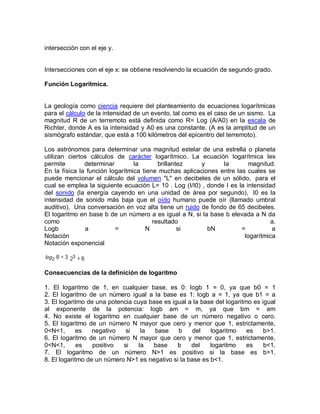 intersección con el eje y.


Intersecciones con el eje x: se obtiene resolviendo la ecuación de segundo grado.

Función Logarítmica.


La geología como ciencia requiere del planteamiento de ecuaciones logarítmicas
para el cálculo de la intensidad de un evento, tal como es el caso de un sismo. La
magnitud R de un terremoto está definida como R= Log (A/A0) en la escala de
Richter, donde A es la intensidad y A0 es una constante. (A es la amplitud de un
sismógrafo estándar, que está a 100 kilómetros del epicentro del terremoto).

Los astrónomos para determinar una magnitud estelar de una estrella o planeta
utilizan ciertos cálculos de carácter logarítmico. La ecuación logarítmica les
permite        determinar        la       brillantez    y      la        magnitud.
En la física la función logarítmica tiene muchas aplicaciones entre las cuales se
puede mencionar el cálculo del volumen "L" en decibeles de un sólido, para el
cual se emplea la siguiente ecuación L= 10 . Log (I/I0) , donde I es la intensidad
del sonido (la energía cayendo en una unidad de área por segundo), I0 es la
intensidad de sonido más baja que el oído humano puede oír (llamado umbral
auditivo). Una conversación en voz alta tiene un ruido de fondo de 65 decibeles.
El logaritmo en base b de un número a es igual a N, si la base b elevada a N da
como                                    resultado                                a.
Logb           a          =          N            si      bN          =          a
Notación                                                               logarítmica
Notación exponencial



Consecuencias de la definición de logaritmo

1. El logaritmo de 1, en cualquier base, es 0: logb 1 = 0, ya que b0 = 1
2. El logaritmo de un número igual a la base es 1: logb a = 1, ya que b1 = a
3. El logaritmo de una potencia cuya base es igual a la base del logaritmo es igual
al exponente de la potencia: logb am = m, ya que bm = am
4. No existe el logaritmo en cualquier base de un número negativo o cero.
5. El logaritmo de un número N mayor que cero y menor que 1, estrictamente,
0<N<1,       es   negativo   si   la   base    b     del   logaritmo     es    b>1.
6. El logaritmo de un número N mayor que cero y menor que 1, estrictamente,
0<N<1,       es   positivo  si   la   base     b    del    logaritmo     es    b<1.
7. El logaritmo de un número N>1 es positivo si la base es b>1.
8. El logaritmo de un número N>1 es negativo si la base es b<1.
 