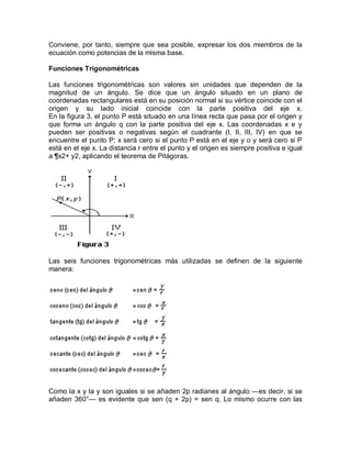 Conviene, por tanto, siempre que sea posible, expresar los dos miembros de la
ecuación como potencias de la misma base.

Funciones Trigonométricas

Las funciones trigonométricas son valores sin unidades que dependen de la
magnitud de un ángulo. Se dice que un ángulo situado en un plano de
coordenadas rectangulares está en su posición normal si su vértice coincide con el
origen y su lado inicial coincide con la parte positiva del eje x.
En la figura 3, el punto P está situado en una línea recta que pasa por el origen y
que forma un ángulo q con la parte positiva del eje x. Las coordenadas x e y
pueden ser positivas o negativas según el cuadrante (I, II, III, IV) en que se
encuentre el punto P; x será cero si el punto P está en el eje y o y será cero si P
está en el eje x. La distancia r entre el punto y el origen es siempre positiva e igual
a ¶x2+ y2, aplicando el teorema de Pitágoras.




Las seis funciones trigonométricas más utilizadas se definen de la siguiente
manera:




Como la x y la y son iguales si se añaden 2p radianes al ángulo —es decir, si se
añaden 360°— es evidente que sen (q + 2p) = sen q. Lo mismo ocurre con las
 