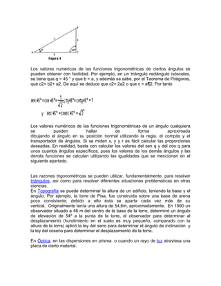 Los valores numéricos de las funciones trigonométricas de ciertos ángulos se
pueden obtener con facilidad. Por ejemplo, en un triángulo rectángulo isósceles,
se tiene que q = 45 ° y que b = a, y además se sabe, por el Teorema de Pitágoras,
que c2= b2+ a2. De aquí se deduce que c2= 2a2 o que c = a¶2. Por tanto




Los valores numéricos de las funciones trigonométricas de un ángulo cualquiera
se          pueden         hallar         de          forma           aproximada
dibujando el ángulo en su posición normal utilizando la regla, el compás y el
transportador de ángulos. Si se miden x, y y r es fácil calcular las proporciones
deseadas. En realidad, basta con calcular los valores del sen q y del cos q para
unos cuantos ángulos específicos, pues los valores de los demás ángulos y las
demás funciones se calculan utilizando las igualdades que se mencionan en el
siguiente apartado.


Las razones trigonométricas se pueden utilizar, fundamentalmente, para resolver
triángulos, así como para resolver diferentes situaciones problemáticas en otras
ciencias.
En Topografía se puede determinar la altura de un edificio, teniendo la base y el
ángulo. Por ejemplo, la torre de Pisa, fue construida sobre una base de arena
poco consistente; debido a ello ésta se aparta cada vez más de su
vertical. Originalmente tenía una altura de 54,6m, aproximadamente. En 1990 un
observador situado a 46 m del centro de la base de la torre, determinó un ángulo
de elevación de 54º a la punta de la torre, el observador para determinar al
desplazamiento (hundimiento en el suelo es muy pequeño, comparado con la
altura de la torre) aplicó la ley del seno para determinar el ángulo de inclinación y
la ley del coseno para determinar el desplazamiento de la torre.

En Óptica, en las dispersiones en prisma o cuando un rayo de luz atraviesa una
placa de cierto material.
 