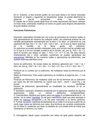 En la Aviación, si dos aviones parten de una base aérea a la misma velocidad
formando un ángulo y siguiendo en trayectorias rectas, se puede determinar la
distancia        que se      encuentran          entre        los         mismos.
El capitán de un barco puede determinar el rumbo equivocado del barco, siempre
en línea recta, ordenando modificar el rumbo en grado para dirigirse directamente
al punto destino correcto.

Funciones Polinómicas.


Expresión matemática formada por una suma de productos de números reales (o
más generalmente de números de cualquier anillo), por potencias enteras de una
variable generalmente representada por la letra x; es decir, un polinomio es una
expresión del tipo P(x) = a + bx + cx2 + dx3 + ex4..., en la que la mayor potencia
de       la    variable     se      la    llama      grado      del      polinomio.
Un polinomio se puede también interpretar como una función real de variable real,
en la que la x es una variable numérica de la función; así, por ej., P(x) = 3x + 2,
sería la función que asigna al valor 1, P(1) + 3.1 +2 = 5, etc. De esta manera
(interpretando las x como variables numéricas) se pueden generalizar las
operaciones definidas en los números reales a operaciones de polinomios, que
quedan entonces definidas como:

Suma de polinomios: Se suman todos los términos aplicando axn + bxn = (a +
b)xn; así, por ej., (3x2 + 4x + 2) + (5x – 1) = 3x2 + (4 + 5) x + (2-1) = 3x2 + 9x + 1.

Producto de un número por un polinomio: Se multiplican todos los términos por el
número.
Resta de Polinomios: Para restar polinomios se multiplica el segundo por –1 y se
suman.
Producto de Polinomios: Se multiplica cada uno de los términos de un polinomio
por todos los del otro [teniendo en cuenta que (axn) . (bxm) = abxn+m], y se
suman                                  los                              resultantes
División de polinomios: generalmente es irrealizable (su resultado no es un
polinomio).
P. Booleano: expresión simbólica constituida por la aplicación repetida de algunas
operaciones        sobre      un      retículo    distributivo    complementado.
P. Característico: Nombre que recibe, para una matriz A, el determinante de A – xl,
donde / es la matriz identidad. Es de gran importancia dado que esta asociado a
todas las matrices semejantes y es útil para reducirlas a su forma canónica.
P. Formal: Sucesión indefinida de elementos de un anillo A en la que a partir de un
cierto lugar todos los términos son nulos. Sus términos se numeran comenzando
por el índice 0, existiendo por tanto un desfase de una unidad entre el índice que
caracteriza un término y su orden.


P. Homogéneo: Aquel cuyos sumandos son todos de igual grado respecto del
 