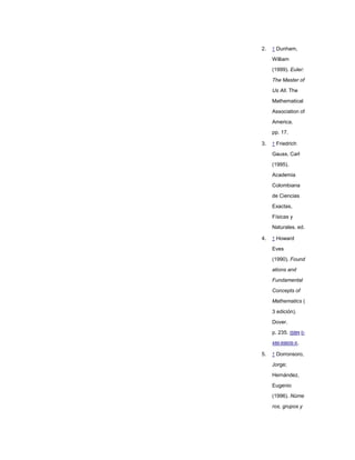 2.   ↑ Dunham,

     William
     (1999). Euler:

     The Master of

     Us All. The

     Mathematical

     Association of

     America.
     pp. 17.

3.   ↑ Friedrich

     Gauss, Carl

     (1995).

     Academia

     Colombiana

     de Ciencias

     Exactas,

     Físicas y
     Naturales. ed.

4.   ↑ Howard

     Eves
     (1990). Found

     ations and

     Fundamental

     Concepts of

     Mathematics (

     3 edición).

     Dover.

     p. 235. ISBN 0-
     486-69609-X.

5.   ↑ Dorronsoro,

     Jorge;

     Hernández,

     Eugenio
     (1996). Núme
     ros, grupos y
 
