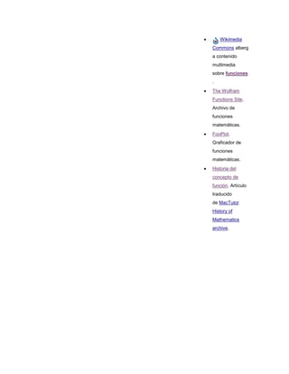 Wikimedia
Commons alberg
a contenido
multimedia
sobre funciones
.
The Wolfram
Functions Site.
Archivo de
funciones
matemáticas.
FooPlot.
Graficador de
funciones
matemáticas.
Historia del
concepto de
función. Artículo
traducido
de MacTutor
History of
Mathematics
archive.
 