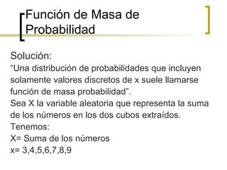 Función de Masa de Probabilidad Solución: “ Una distribución de probabilidades que incluyen solamente valores discretos de x suele llamarse función de masa probabilidad”. Sea X la variable aleatoria que representa la suma de los números en los dos cubos extraídos. Tenemos: X= Suma de los números x= 3,4,5,6,7,8,9