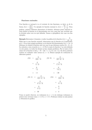 Funciones racionales
Una funci´on es racional si es el cociente de dos funciones, es decir, es de la
forma f(x) =
g(x)
h(x)
. Un ejemplo de funci´on racional es f(x) =
2x − 1
x − 3
. Para
graﬁcar, primero debemos determinar el dominio, debemos poner especial in-
ter´es donde la funci´on en el denominador sea cero, pues hay que recordar que
la divisi´on sobre cero no est´a deﬁnida. Vamos a ejempliﬁcar este caso con dos
ejemplos.
Ejemplo Determine el dominio y realice la gr´aﬁca de la funci´on f(x) =
6
2x − 6
.
Dado que es una funci´on racional, observamos que la funci´on en el numerador
g(x) = 6 no tiene ning´un problema, en la funci´on del denominador h(x) = 2x−6
debemos ver d´onde la funci´on vale cero; por lo que debemos resolver 2x−6 = 0.
La soluci´on a esta ecuaci´on es x = 3. Por lo tanto la funci´on f no est´a deﬁnida
en este punto, en todos los dem´as no hay ning´un problema. Por lo tanto el do-
minio de la funci´on es domf = R − {3} = (−∞, 3) ∪ (3, +∞). Es decir podemos
evaluar en cualquier valor menos en x = 3. Damos ejemplo de evaluaci´on en
diferentes puntos:
f(2) =
6
2(2) − 6
f(2 · 9) =
6
2(2 · 9) − 6
=
6
4 − 6
=
6
5 · 8 − 6
=
6
−2
=
6
−0 · 2
= −3 = −30
f(3 · 1) =
6
2(3 · 1) − 6
f(4) =
6
2(4) − 6
=
6
6 · 2 − 6
=
6
8 − 6
=
6
0 · 2
=
6
2
= 30 = 3
Como se puede observar, no evaluamos en x = 3, sin embargo evaluamos en
puntos muy cercanos como x = 2·9 y x = 3·1. Podemos evaluar en m´as puntos
y obtenemos la gr´aﬁca:
5
 