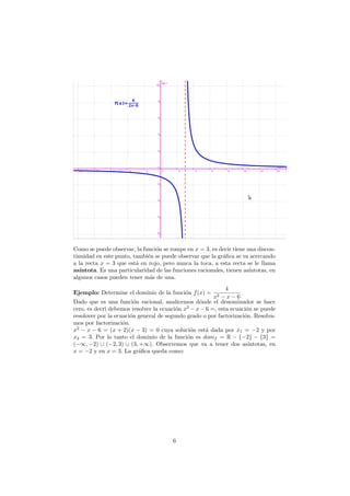 Como se puede observar, la funci´on se rompe en x = 3, es decir tiene una discon-
tinuidad en este punto, tambi´en se puede observar que la gr´aﬁca se va acercando
a la recta x = 3 que est´a en rojo, pero nunca la toca, a esta recta se le llama
as´ıntota. Es una particularidad de las funciones racionales, tienen as´ıntotas, en
algunos casos pueden tener m´as de una.
Ejemplo: Determine el dominio de la funci´on f(x) =
4
x2 − x − 6
Dado que es una funci´on racional, analicemos d´onde el denominador se hace
cero, es decri debemos resolver la ecuaci´on x2
− x − 6 =, esta ecuaci´on se puede
resolover por la ecuaci´on general de segundo grado o por factorizaci´on. Resolva-
mos por factorizaci´on.
x2
− x − 6 = (x + 2)(x − 3) = 0 cuya soluci´on est´a dada por x1 = −2 y por
x2 = 3. Por lo tanto el dominio de la funci´on es domf = R − {−2} − {3} =
(−∞, −2) ∪ (−2, 3) ∪ (3, +∞). Observemos que va a tener dos as´ıntotas, en
x = −2 y en x = 3. La gr´aﬁca queda como:
6
 