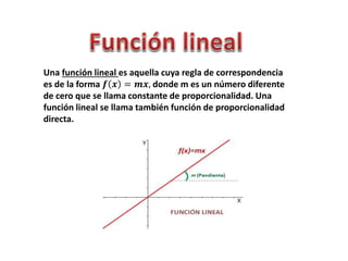 Una función lineal es aquella cuya regla de correspondencia
es de la forma 𝒇 𝒙 = 𝒎𝒙, donde m es un número diferente
de cero que se llama constante de proporcionalidad. Una
función lineal se llama también función de proporcionalidad
directa.
 