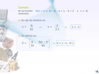 Ejemplo:
2·1
-2
x =
En la función f(x) = x2 + 2x - 8, a = 1, b = 2 y c = -8,
entonces:
a) Su eje de simetría es:
x = -1
b) Su vértice es:
V = ( -1, -9 )
2a
-b
x =  

4a
-b , 4ac – b2
2a
V =
 