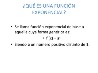 ¿QUÉ ES UNA FUNCIÓN
EXPONENCIAL?
• Se llama función exponencial de base a
aquella cuya forma genérica es:
• f (x) = ax
• Siendo a un número positivo distinto de 1.
 