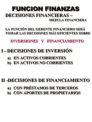 FUNCION FINANZAS  DECISIONES FINANCIERAS – MEZCLA FINANCIERA LA FUNCIÓN DEL GERENTE FINANCIERO SERÁ TOMAR LAS DECISIONES MÁS EFICIENTES SOBRE INVERSIONES  Y  FINANCIAMIENTO I - DECISIONES DE INVERSIÓN EN ACTIVOS CORRIENTES EN ACTIVOS NO CORRIENTES II -DECISIONES DE FINANCIAMIENTO CON PRÉSTAMOS DE TERCEROS CON APORTES DE PROPIETARIOS  