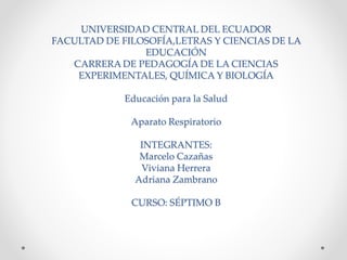 UNIVERSIDAD CENTRAL DEL ECUADOR
FACULTAD DE FILOSOFÍA,LETRAS Y CIENCIAS DE LA
EDUCACIÓN
CARRERA DE PEDAGOGÍA DE LA CIENCIAS
EXPERIMENTALES, QUÍMICA Y BIOLOGÍA
Educación para la Salud
Aparato Respiratorio
INTEGRANTES:
Marcelo Cazañas
Viviana Herrera
Adriana Zambrano
CURSO: SÉPTIMO B
 